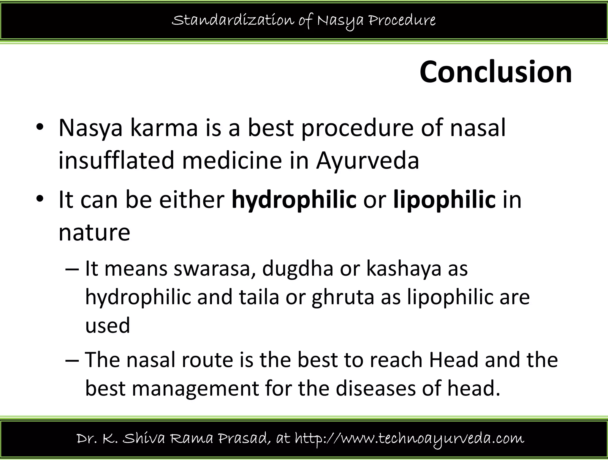 Standardization of Nasya Procedure
Conclusion
• Nasya karma is a best procedure of nasal 
insufflated medicine in Ayurveday
• It can be either hydrophilic or lipophilic in 
naturenature
– It means swarasa, dugdha or kashaya as 
hydrophilic and taila or ghruta as lipophilic are 
used
– The nasal route is the best to reach Head and the 
best management for the diseases of head. 
Dr. K. Shiva Rama Prasad, at http://www.technoayurveda.com/
 