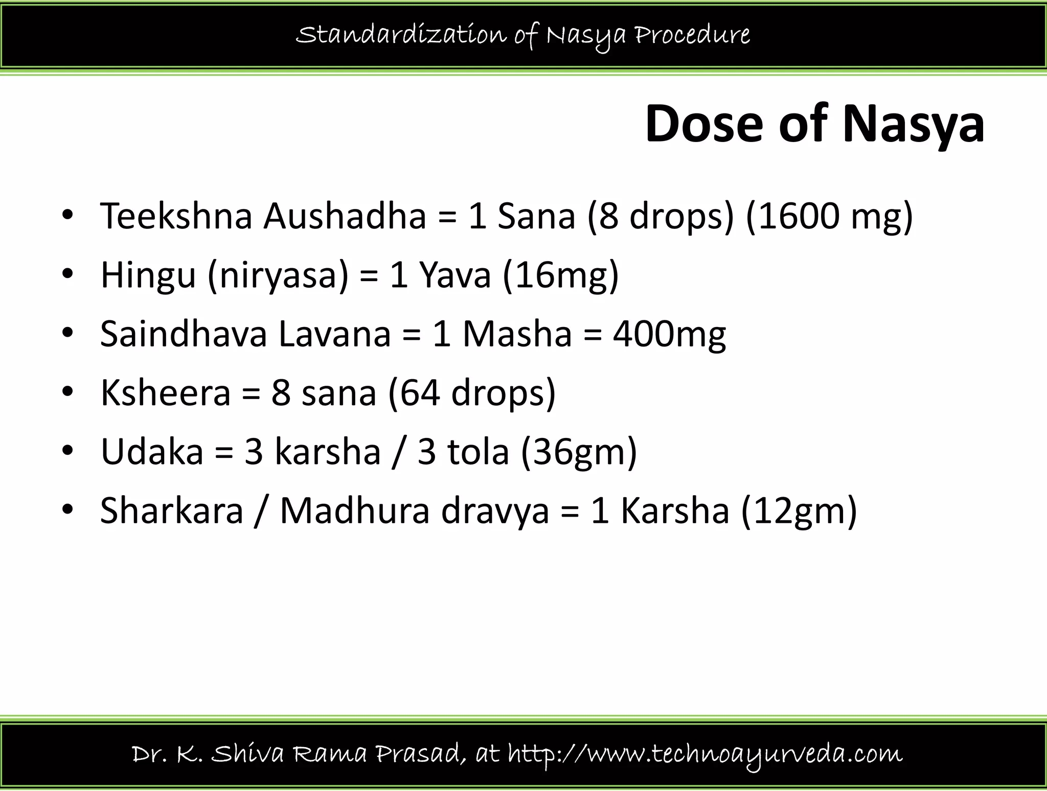 Standardization of Nasya Procedure
Dose of Nasya
• Teekshna Aushadha = 1 Sana (8 drops) (1600 mg)
• Hingu (niryasa) = 1 Yava (16mg)
• Saindhava Lavana = 1 Masha = 400mg
• Ksheera = 8 sana (64 drops)• Ksheera = 8 sana (64 drops)
• Udaka = 3 karsha / 3 tola (36gm)
/• Sharkara / Madhura dravya = 1 Karsha (12gm)
Dr. K. Shiva Rama Prasad, at http://www.technoayurveda.com/
 