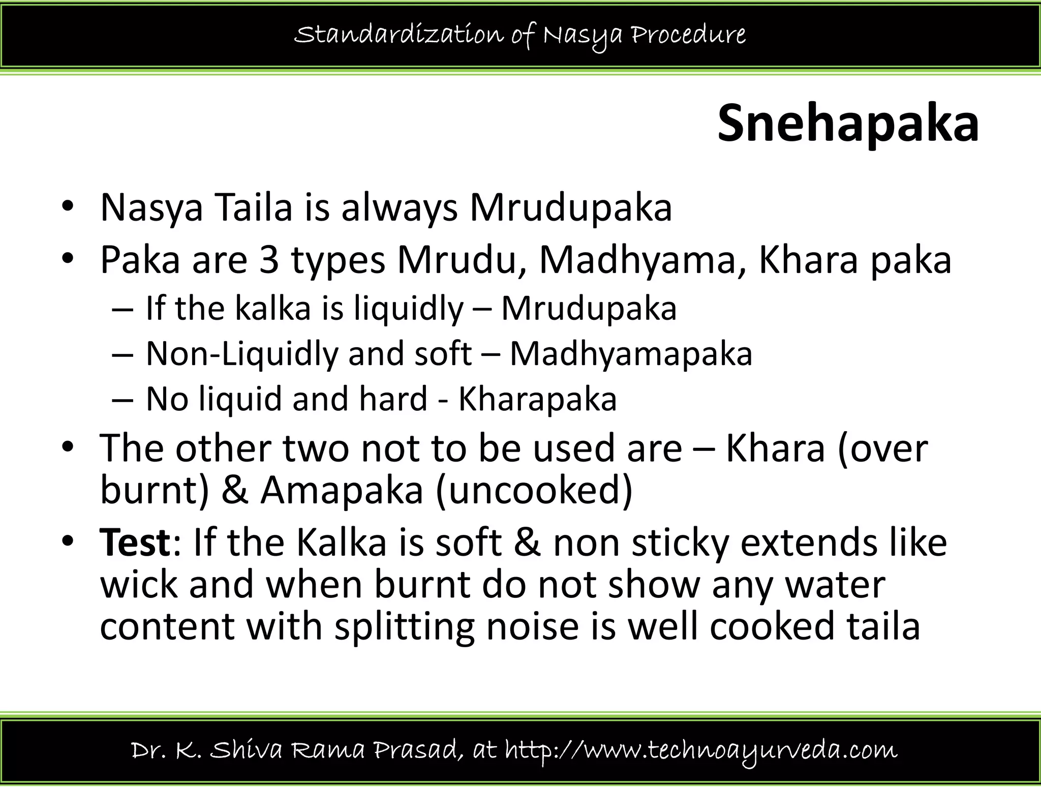 Standardization of Nasya Procedure
Snehapaka
N T il i l M d k• Nasya Taila is always Mrudupaka
• Paka are 3 types Mrudu, Madhyama, Khara paka
f h k lk l dl d k– If the kalka is liquidly – Mrudupaka
– Non‐Liquidly and soft – Madhyamapaka
No liquid and hard Kharapaka– No liquid and hard ‐ Kharapaka
• The other two not to be used are – Khara (over 
burnt) & Amapaka (uncooked)burnt) & Amapaka (uncooked)
• Test: If the Kalka is soft & non sticky extends like 
wick and when burnt do not show any waterwick and when burnt do not show any water 
content with splitting noise is well cooked taila
Dr. K. Shiva Rama Prasad, at http://www.technoayurveda.com/
 