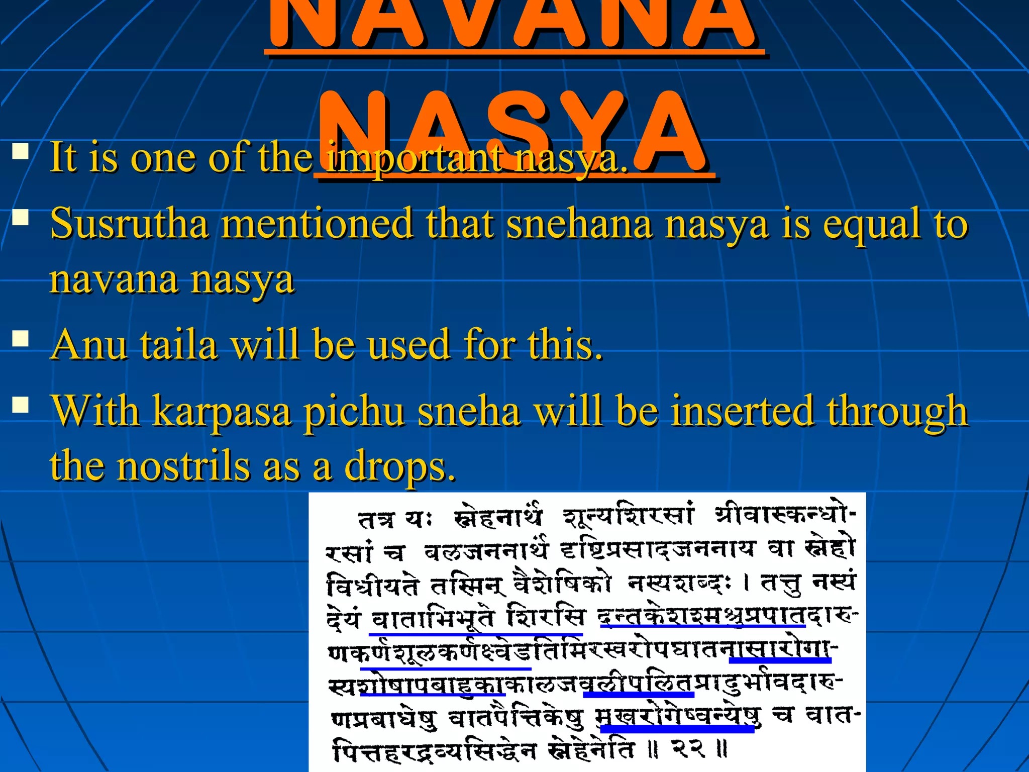 NAVANA
   It is one of theNASYA
                    important nasya.
   Susrutha mentioned that snehana nasya is equal to
    navana nasya
   Anu taila will be used for this.
   With karpasa pichu sneha will be inserted through
    the nostrils as a drops.
 