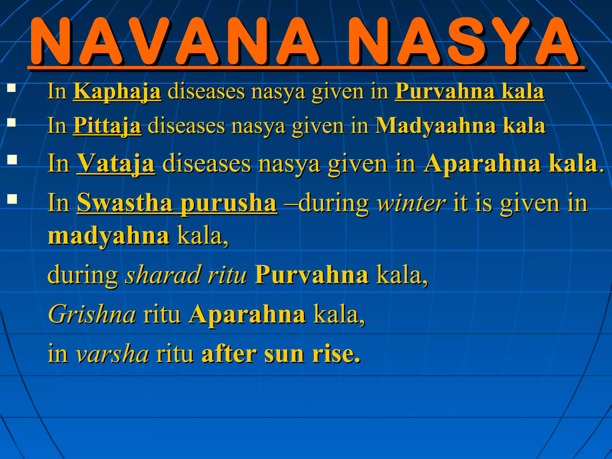 NAVANA NASYA
   In Kaphaja diseases nasya given in Purvahna kala
   In Pittaja diseases nasya given in Madyaahna kala
   In Vataja diseases nasya given in Aparahna kala.
   In Swastha purusha –during winter it is given in
    madyahna kala,
    during sharad ritu Purvahna kala,
    Grishna ritu Aparahna kala,
    in varsha ritu after sun rise.
 