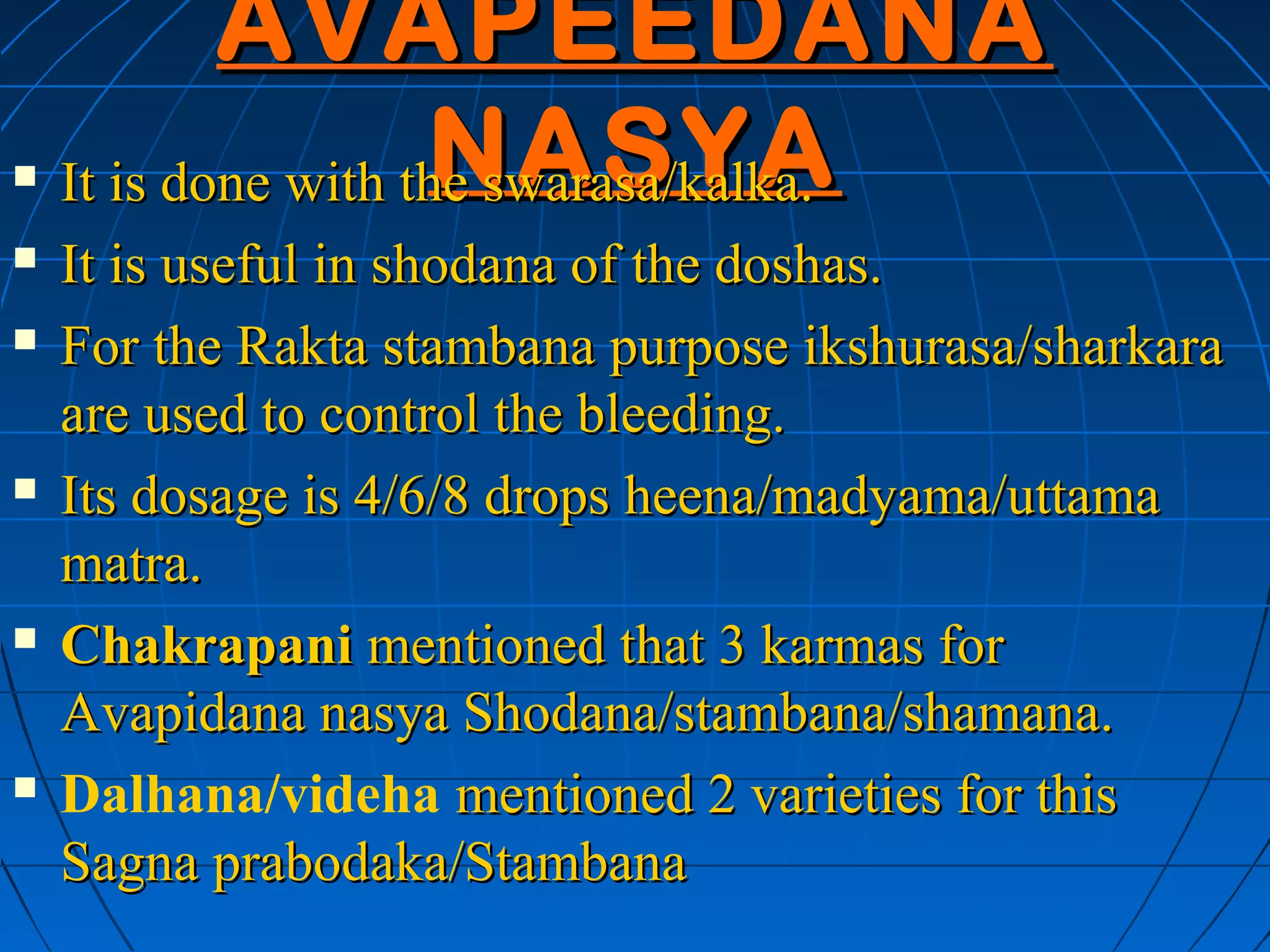 AVAPEEDANA
                    NASYA
    It is done with the swarasa/kalka.
   It is useful in shodana of the doshas.
   For the Rakta stambana purpose ikshurasa/sharkara
    are used to control the bleeding.
   Its dosage is 4/6/8 drops heena/madyama/uttama
    matra.
   Chakrapani mentioned that 3 karmas for
    Avapidana nasya Shodana/stambana/shamana.
   Dalhana/videha mentioned 2 varieties for this
    Sagna prabodaka/Stambana
 