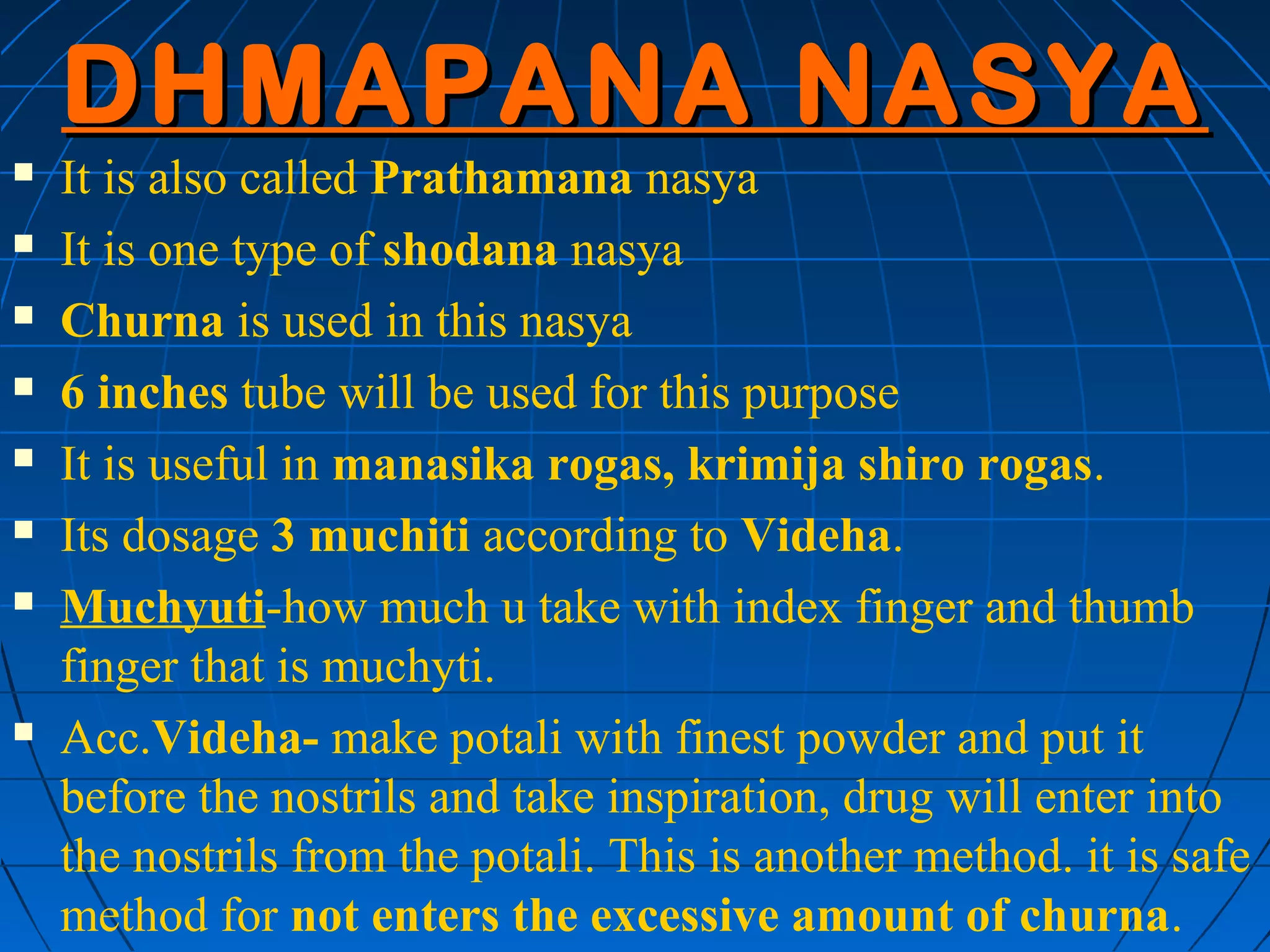 DHMAPANA NASYA
   It is also called Prathamana nasya
   It is one type of shodana nasya
   Churna is used in this nasya
   6 inches tube will be used for this purpose
   It is useful in manasika rogas, krimija shiro rogas.
   Its dosage 3 muchiti according to Videha.
   Muchyuti-how much u take with index finger and thumb
    finger that is muchyti.
   Acc.Videha- make potali with finest powder and put it
    before the nostrils and take inspiration, drug will enter into
    the nostrils from the potali. This is another method. it is safe
    method for not enters the excessive amount of churna.
 
