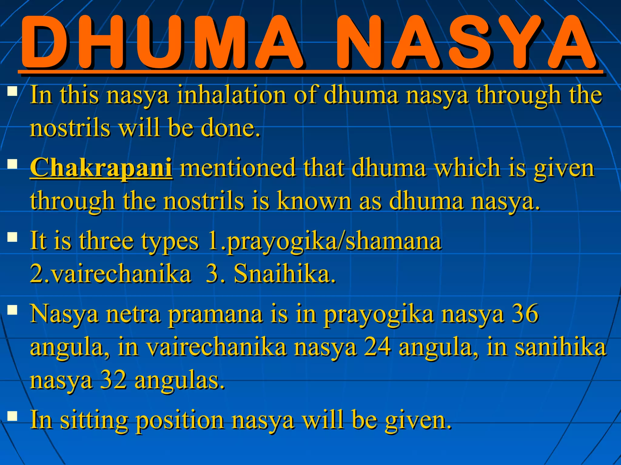 DHUMA NASYA
   In this nasya inhalation of dhuma nasya through the
    nostrils will be done.
   Chakrapani mentioned that dhuma which is given
    through the nostrils is known as dhuma nasya.
   It is three types 1.prayogika/shamana
    2.vairechanika 3. Snaihika.
   Nasya netra pramana is in prayogika nasya 36
    angula, in vairechanika nasya 24 angula, in sanihika
    nasya 32 angulas.
   In sitting position nasya will be given.
 