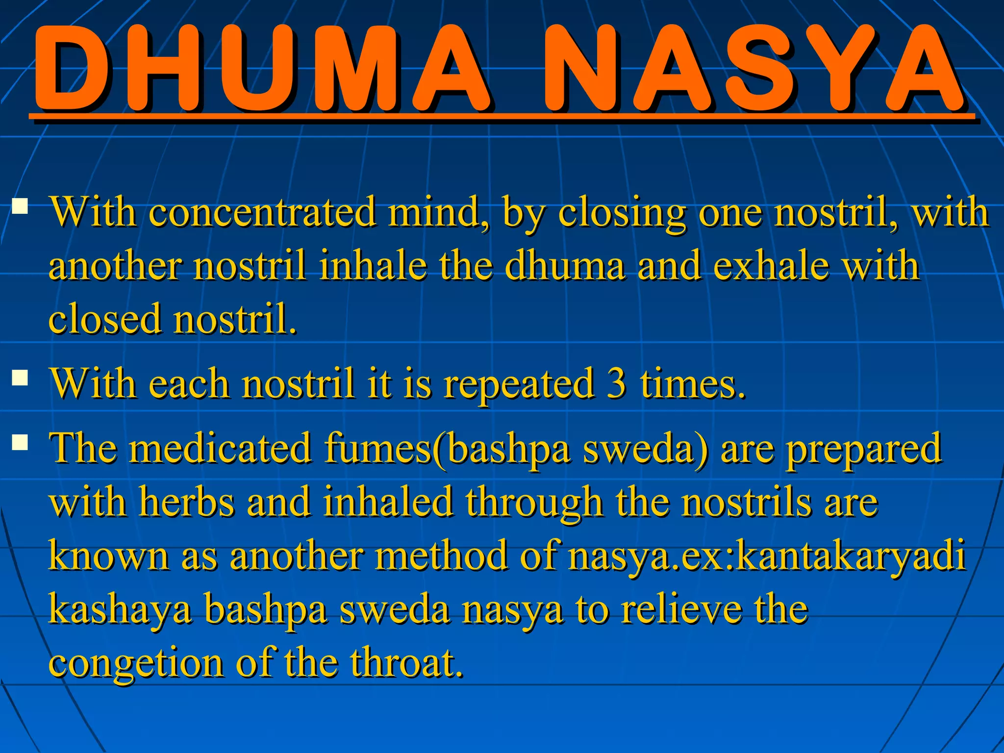 DHUMA NASYA
   With concentrated mind, by closing one nostril, with
    another nostril inhale the dhuma and exhale with
    closed nostril.
   With each nostril it is repeated 3 times.
   The medicated fumes(bashpa sweda) are prepared
    with herbs and inhaled through the nostrils are
    known as another method of nasya.ex:kantakaryadi
    kashaya bashpa sweda nasya to relieve the
    congetion of the throat.
 