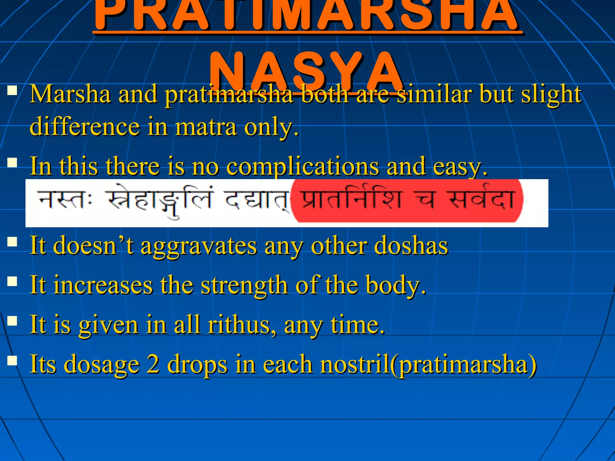 PRATIMARSHA
                  NASYA
    Marsha and pratimarsha both are similar but slight
    difference in matra only.
   In this there is no complications and easy.

   It doesn’t aggravates any other doshas
   It increases the strength of the body.
   It is given in all rithus, any time.
   Its dosage 2 drops in each nostril(pratimarsha)
 