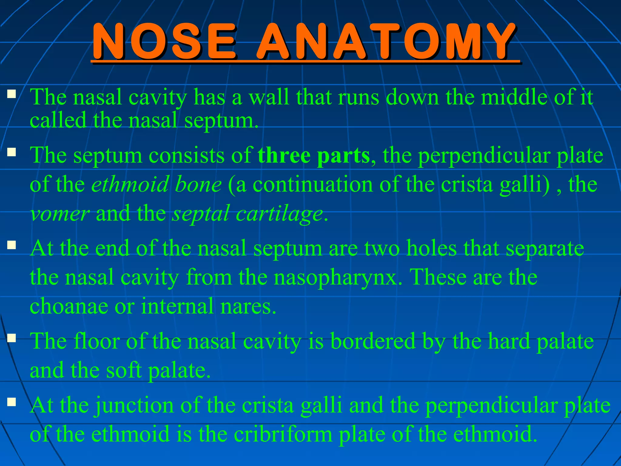 NOSE ANATOMY
   The nasal cavity has a wall that runs down the middle of it
    called the nasal septum.
   The septum consists of three parts, the perpendicular plate
    of the ethmoid bone (a continuation of the crista galli) , the
    vomer and the septal cartilage.
   At the end of the nasal septum are two holes that separate
    the nasal cavity from the nasopharynx. These are the
    choanae or internal nares.
   The floor of the nasal cavity is bordered by the hard palate
    and the soft palate.
   At the junction of the crista galli and the perpendicular plate
    of the ethmoid is the cribriform plate of the ethmoid.
 