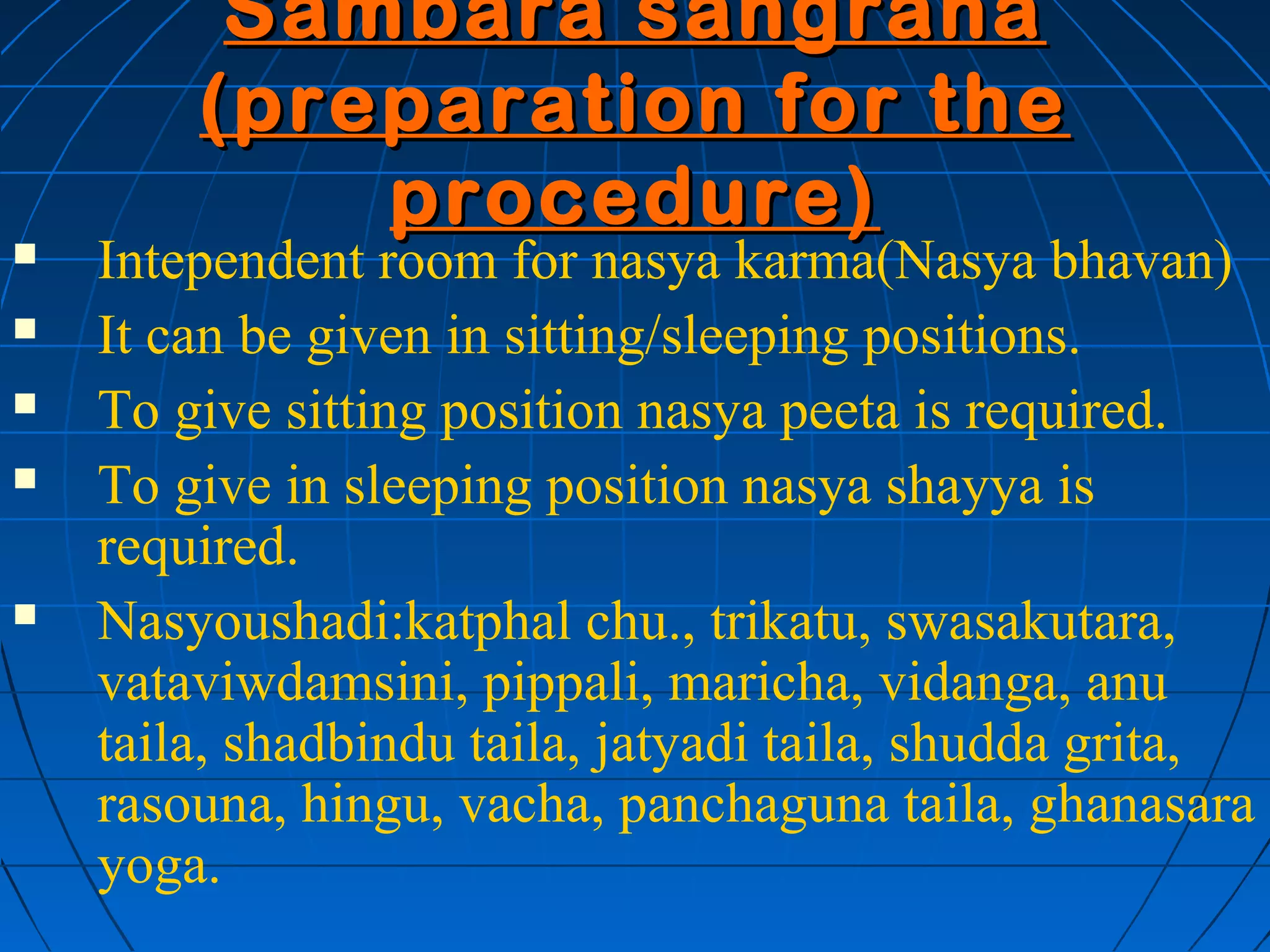Sambara sangraha
        (preparation for the
            procedure)
   Intependent room for nasya karma(Nasya bhavan)
   It can be given in sitting/sleeping positions.
   To give sitting position nasya peeta is required.
   To give in sleeping position nasya shayya is
    required.
   Nasyoushadi:katphal chu., trikatu, swasakutara,
    vataviwdamsini, pippali, maricha, vidanga, anu
    taila, shadbindu taila, jatyadi taila, shudda grita,
    rasouna, hingu, vacha, panchaguna taila, ghanasara
    yoga.
 