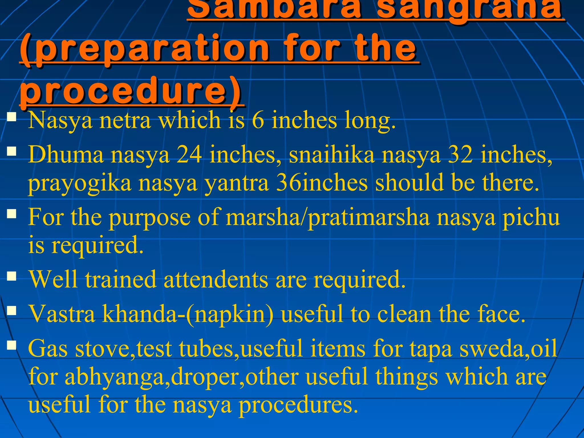 Sambara sangraha
    (preparation for the
    procedure)
   Nasya netra which is 6 inches long.
   Dhuma nasya 24 inches, snaihika nasya 32 inches,
    prayogika nasya yantra 36inches should be there.
   For the purpose of marsha/pratimarsha nasya pichu
    is required.
   Well trained attendents are required.
   Vastra khanda-(napkin) useful to clean the face.
   Gas stove,test tubes,useful items for tapa sweda,oil
    for abhyanga,droper,other useful things which are
    useful for the nasya procedures.
 