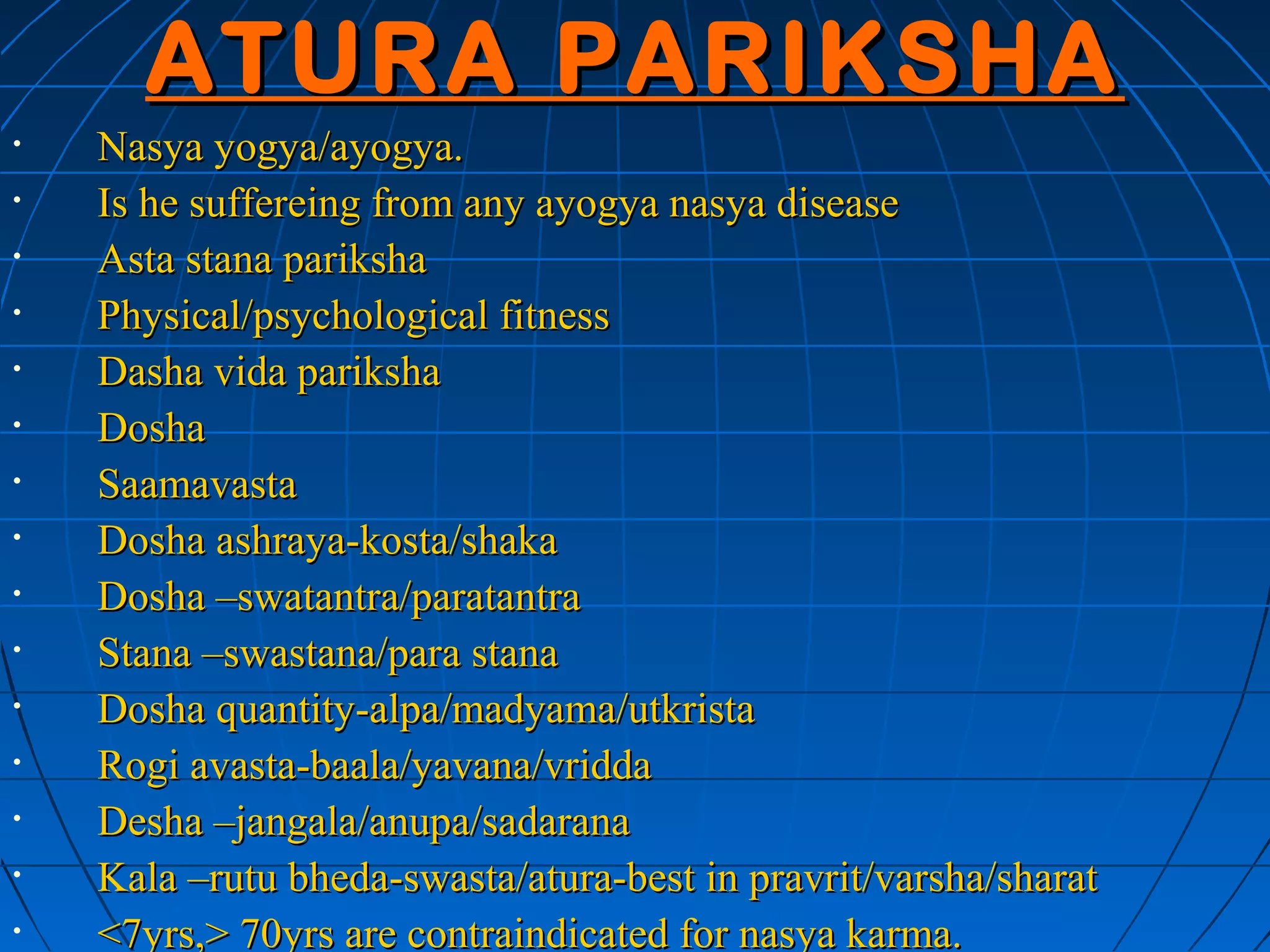 ATURA PARIKSHA
•   Nasya yogya/ayogya.
•   Is he suffereing from any ayogya nasya disease
•   Asta stana pariksha
•   Physical/psychological fitness
•   Dasha vida pariksha
•   Dosha
•   Saamavasta
•   Dosha ashraya-kosta/shaka
•   Dosha –swatantra/paratantra
•   Stana –swastana/para stana
•   Dosha quantity-alpa/madyama/utkrista
•   Rogi avasta-baala/yavana/vridda
•   Desha –jangala/anupa/sadarana
•   Kala –rutu bheda-swasta/atura-best in pravrit/varsha/sharat
•   <7yrs,> 70yrs are contraindicated for nasya karma.
 