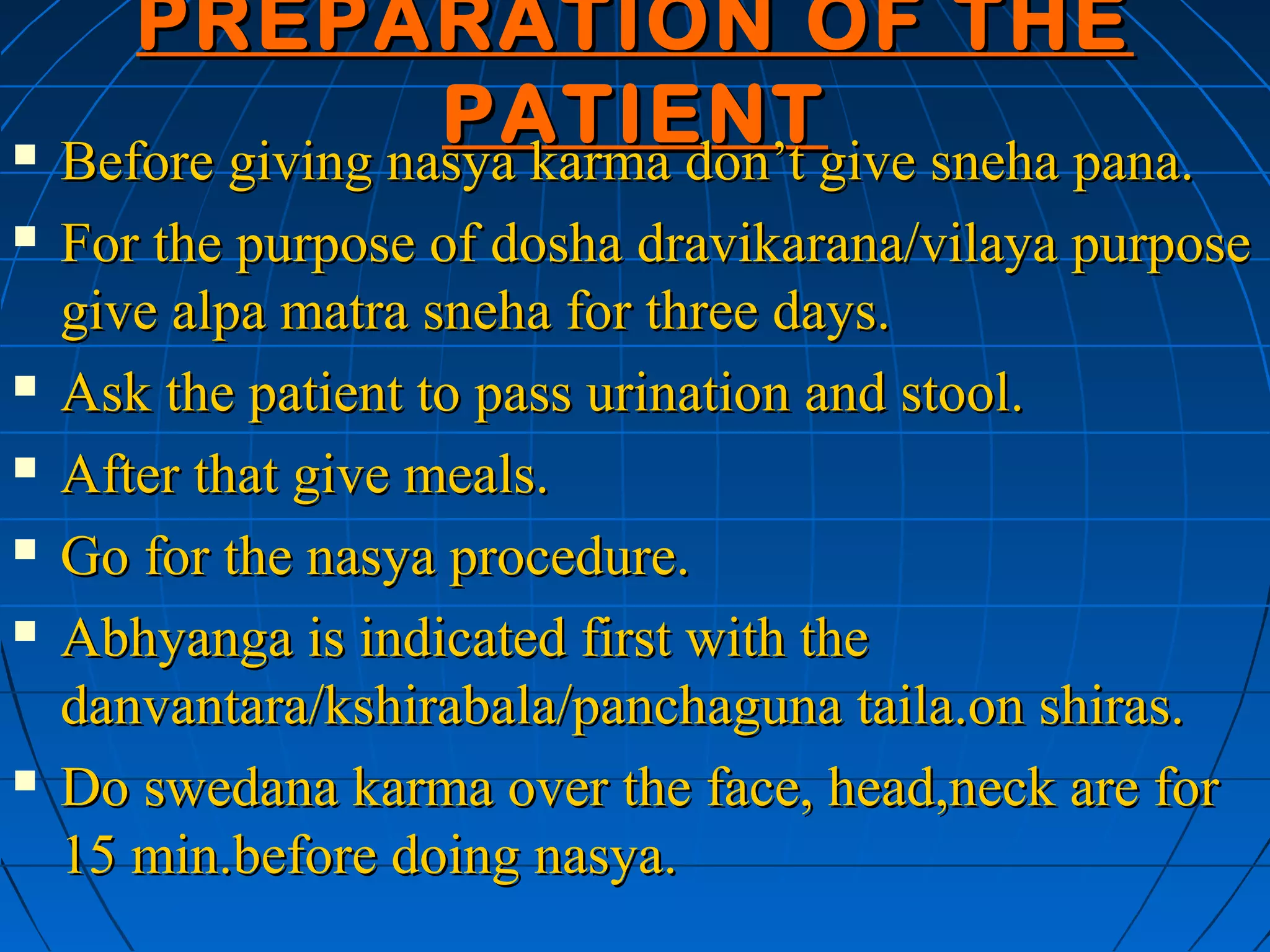PREPARATION OF THE
                  PATIENT
 Before giving nasya karma don’t give sneha pana.

   For the purpose of dosha dravikarana/vilaya purpose
    give alpa matra sneha for three days.
   Ask the patient to pass urination and stool.
   After that give meals.
   Go for the nasya procedure.
   Abhyanga is indicated first with the
    danvantara/kshirabala/panchaguna taila.on shiras.
   Do swedana karma over the face, head,neck are for
    15 min.before doing nasya.
 