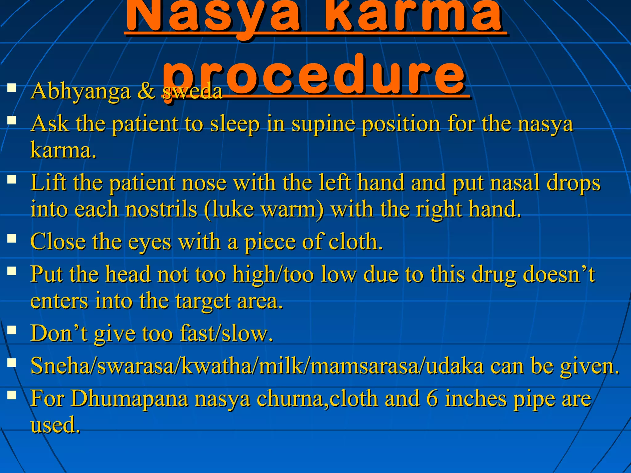 Nasya karma
   Abhyanga & procedure
               sweda
   Ask the patient to sleep in supine position for the nasya
    karma.
   Lift the patient nose with the left hand and put nasal drops
    into each nostrils (luke warm) with the right hand.
   Close the eyes with a piece of cloth.
   Put the head not too high/too low due to this drug doesn’t
    enters into the target area.
   Don’t give too fast/slow.
   Sneha/swarasa/kwatha/milk/mamsarasa/udaka can be given.
   For Dhumapana nasya churna,cloth and 6 inches pipe are
    used.
 