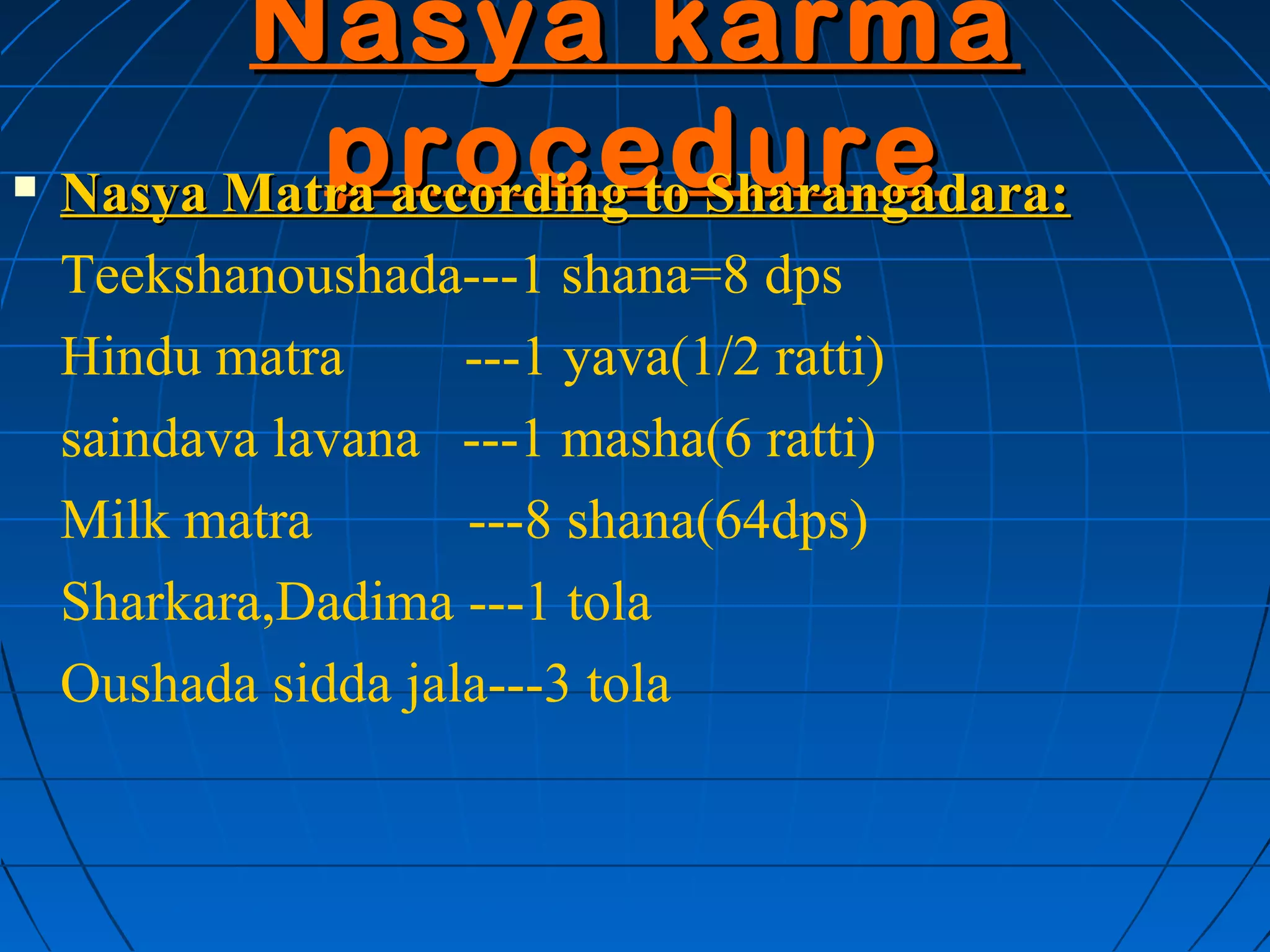 Nasya karma
            procedure
    Nasya Matra according to Sharangadara:
    Teekshanoushada---1 shana=8 dps
    Hindu matra      ---1 yava(1/2 ratti)
    saindava lavana ---1 masha(6 ratti)
    Milk matra       ---8 shana(64dps)
    Sharkara,Dadima ---1 tola
    Oushada sidda jala---3 tola
 
