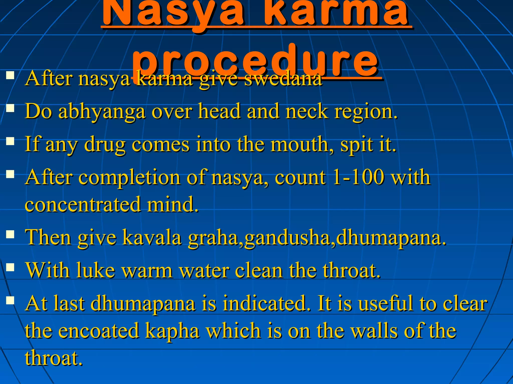 Nasya karma
   After nasya procedure
                karma give swedana
   Do abhyanga over head and neck region.
   If any drug comes into the mouth, spit it.
   After completion of nasya, count 1-100 with
    concentrated mind.
   Then give kavala graha,gandusha,dhumapana.
   With luke warm water clean the throat.
   At last dhumapana is indicated. It is useful to clear
    the encoated kapha which is on the walls of the
    throat.
 