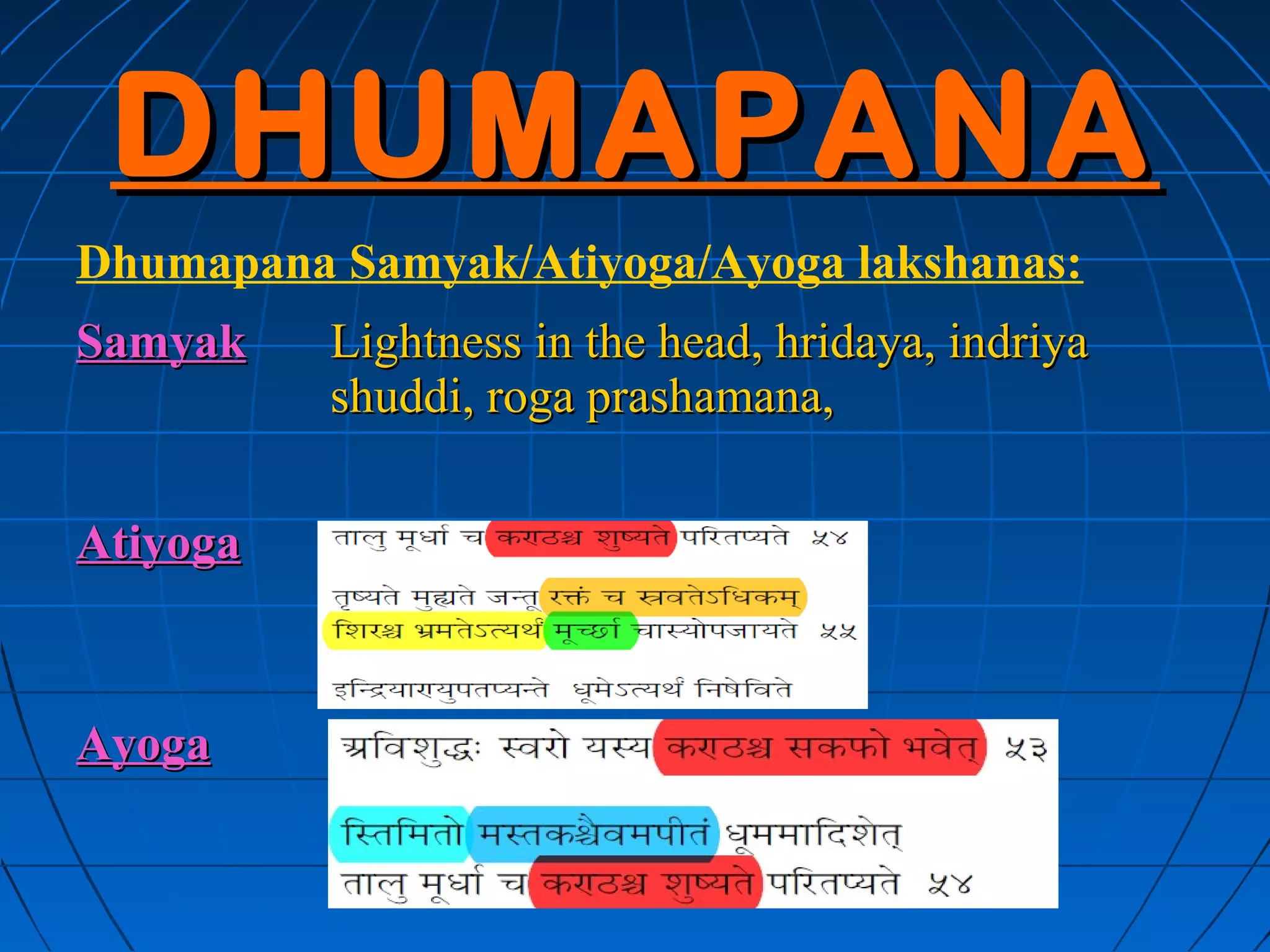 DHUMAPANA
Dhumapana Samyak/Atiyoga/Ayoga lakshanas:
Samyak    Lightness in the head, hridaya, indriya
          shuddi, roga prashamana,

Atiyoga



Ayoga     Swara ashuddi, kapha prakopa in the
          throat, Staimitya in the head, Roga
          aprashamana.
 