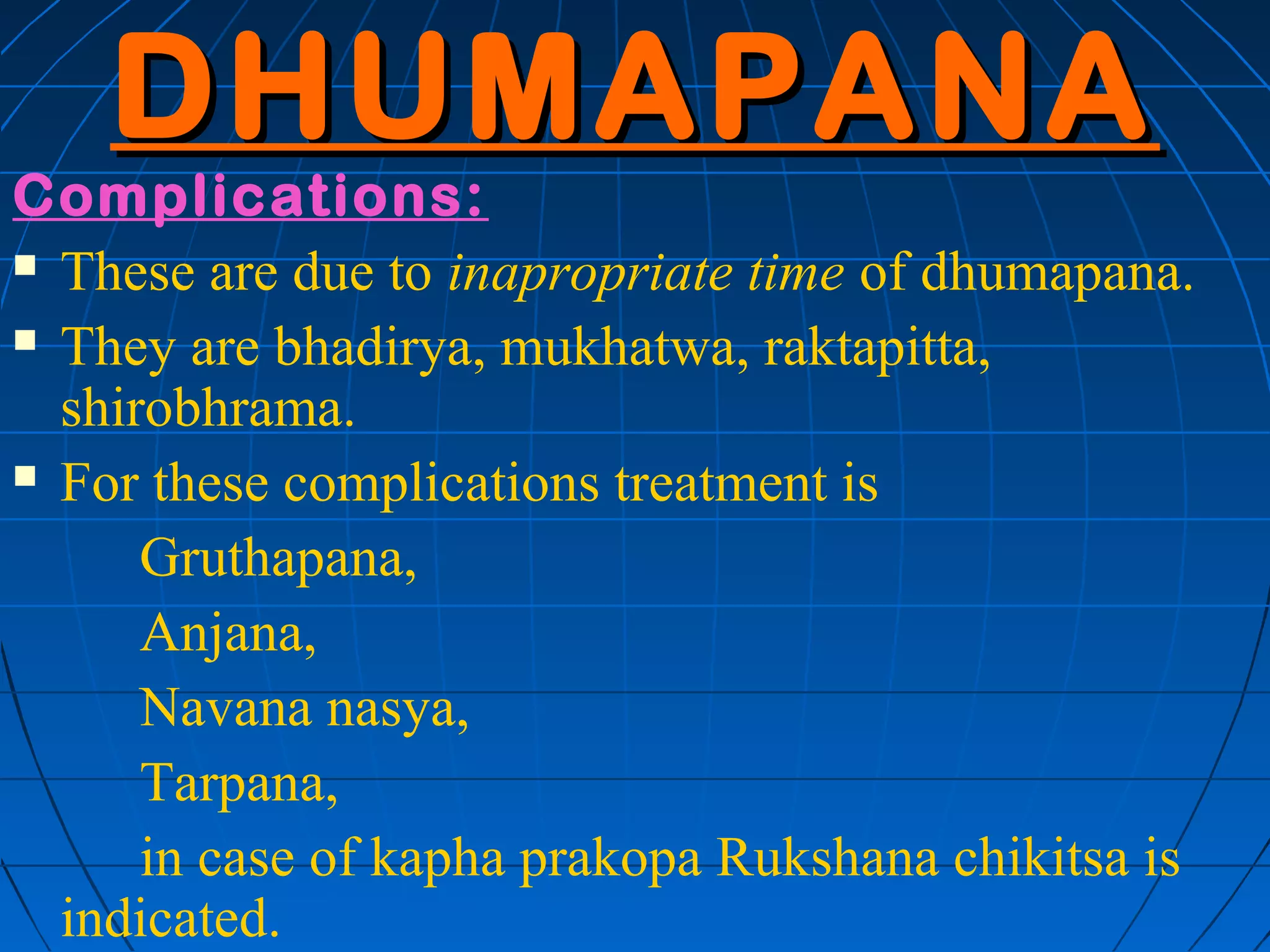 DHUMAPANA
Complications:
 These are due to inapropriate time of dhumapana.

 They are bhadirya, mukhatwa, raktapitta,

  shirobhrama.
 For these complications treatment is

      Gruthapana,
      Anjana,
      Navana nasya,
      Tarpana,
      in case of kapha prakopa Rukshana chikitsa is
  indicated.
 