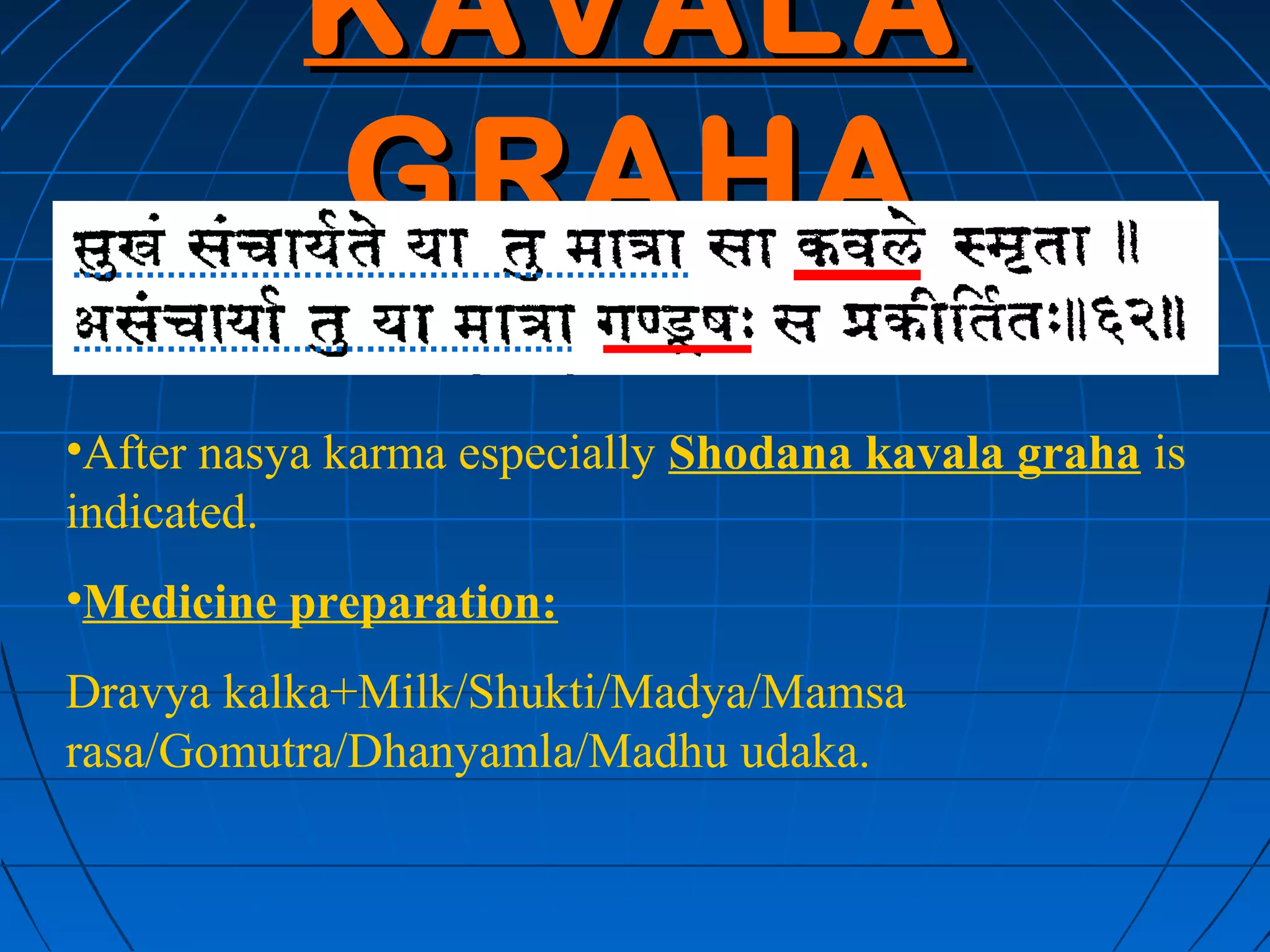 KAVALA
           GRAHA
•After nasya karma especially Shodana kavala graha is
indicated.
•Medicine preparation:
Dravya kalka+Milk/Shukti/Madya/Mamsa
rasa/Gomutra/Dhanyamla/Madhu udaka.
 