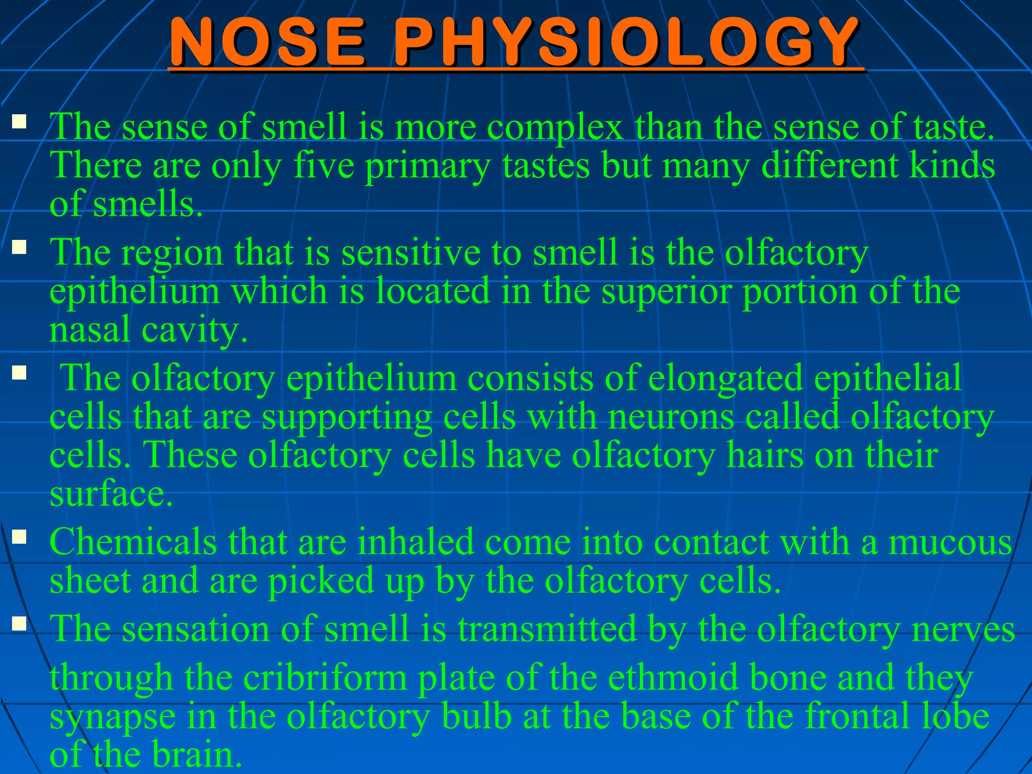 NOSE PHYSIOLOGY
   The sense of smell is more complex than the sense of taste.
    There are only five primary tastes but many different kinds
    of smells.
   The region that is sensitive to smell is the olfactory
    epithelium which is located in the superior portion of the
    nasal cavity.
    The olfactory epithelium consists of elongated epithelial
    cells that are supporting cells with neurons called olfactory
    cells. These olfactory cells have olfactory hairs on their
    surface.
   Chemicals that are inhaled come into contact with a mucous
    sheet and are picked up by the olfactory cells.
   The sensation of smell is transmitted by the olfactory nerves
    through the cribriform plate of the ethmoid bone and they
    synapse in the olfactory bulb at the base of the frontal lobe
    of the brain.
 