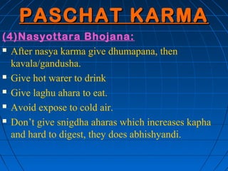 PASCHAT KARMA
(4)Nasyottara Bhojana:
 After nasya karma give dhumapana, then

  kavala/gandusha.
 Give hot warer to drink

 Give laghu ahara to eat.

 Avoid expose to cold air.

 Don’t give snigdha aharas which increases kapha

  and hard to digest, they does abhishyandi.
 