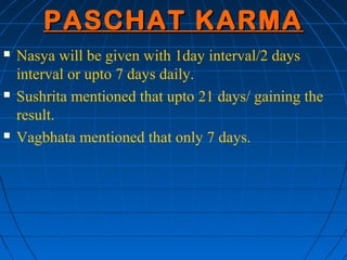 PASCHAT KARMA
   Nasya will be given with 1day interval/2 days
    interval or upto 7 days daily.
   Sushrita mentioned that upto 21 days/ gaining the
    result.
   Vagbhata mentioned that only 7 days.
 