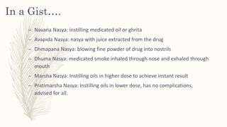 In a Gist….
– Navana Nasya: instilling medicated oil or ghrita
– Avapida Nasya: nasya with juice extracted from the drug
– Dhmapana Nasya: blowing fine powder of drug into nostrils
– Dhuma Nasya: medicated smoke inhaled through nose and exhaled through
mouth
– Marsha Nasya: Instilling oils in higher dose to achieve instant result
– Pratimarsha Nasya: Instilling oils in lower dose, has no complications,
advised for all.
 