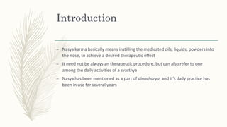 Introduction
– Nasya karma basically means instilling the medicated oils, liquids, powders into
the nose, to achieve a desired therapeutic effect
– It need not be always an therapeutic procedure, but can also refer to one
among the daily activities of a svasthya
– Nasya has been mentioned as a part of dinacharya, and it’s daily practice has
been in use for several years
 