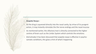 – Avapida Nasya:-
– As the drug is squeezed directly into the nasal cavity, by virtue of its pungent
action, it may instantly stimulate the the nerve endings and the nasal mucosa
– As mentioned earlier, the olfactory tract is directly connected to the higher
centres of brain such as the Limbic System which controls the emotions
– And already it has been discussed that avapida nasya is effective in psycho-
somatic conditions, this gives a hint of what’s happening
 