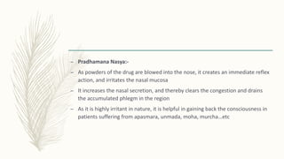 – Pradhamana Nasya:-
– As powders of the drug are blowed into the nose, it creates an immediate reflex
action, and irritates the nasal mucosa
– It increases the nasal secretion, and thereby clears the congestion and drains
the accumulated phlegm in the region
– As it is highly irritant in nature, it is helpful in gaining back the consciousness in
patients suffering from apasmara, unmada, moha, murcha…etc
 