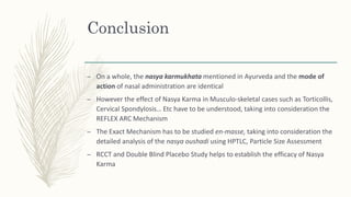 Conclusion
– On a whole, the nasya karmukhata mentioned in Ayurveda and the mode of
action of nasal administration are identical
– However the effect of Nasya Karma in Musculo-skeletal cases such as Torticollis,
Cervical Spondylosis… Etc have to be understood, taking into consideration the
REFLEX ARC Mechanism
– The Exact Mechanism has to be studied en-masse, taking into consideration the
detailed analysis of the nasya oushadi using HPTLC, Particle Size Assessment
– RCCT and Double Blind Placebo Study helps to establish the efficacy of Nasya
Karma
 