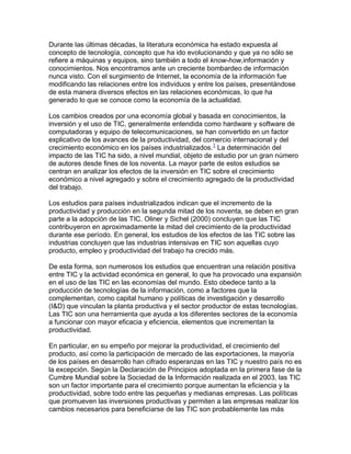 Durante las últimas décadas, la literatura económica ha estado expuesta al
concepto de tecnología, concepto que ha ido evolucionando y que ya no sólo se
refiere a máquinas y equipos, sino también a todo el know-how,información y
conocimientos. Nos encontramos ante un creciente bombardeo de información
nunca visto. Con el surgimiento de Internet, la economía de la información fue
modificando las relaciones entre los individuos y entre los países, presentándose
de esta manera diversos efectos en las relaciones económicas, lo que ha
generado lo que se conoce como la economía de la actualidad.
Los cambios creados por una economía global y basada en conocimientos, la
inversión y el uso de TIC, generalmente entendida como hardware y software de
computadoras y equipo de telecomunicaciones, se han convertido en un factor
explicativo de los avances de la productividad, del comercio internacional y del
crecimiento económico en los países industrializados.1
La determinación del
impacto de las TIC ha sido, a nivel mundial, objeto de estudio por un gran número
de autores desde fines de los noventa. La mayor parte de estos estudios se
centran en analizar los efectos de la inversión en TIC sobre el crecimiento
económico a nivel agregado y sobre el crecimiento agregado de la productividad
del trabajo.
Los estudios para países industrializados indican que el incremento de la
productividad y producción en la segunda mitad de los noventa, se deben en gran
parte a la adopción de las TIC. Oliner y Sichel (2000) concluyen que las TIC
contribuyeron en aproximadamente la mitad del crecimiento de la productividad
durante ese período. En general, los estudios de los efectos de las TIC sobre las
industrias concluyen que las industrias intensivas en TIC son aquellas cuyo
producto, empleo y productividad del trabajo ha crecido más.
De esta forma, son numerosos los estudios que encuentran una relación positiva
entre TIC y la actividad económica en general, lo que ha provocado una expansión
en el uso de las TIC en las economías del mundo. Esto obedece tanto a la
producción de tecnologías de la información, como a factores que la
complementan, como capital humano y políticas de investigación y desarrollo
(I&D) que vinculan la planta productiva y el sector productor de estas tecnologías.
Las TIC son una herramienta que ayuda a los diferentes sectores de la economía
a funcionar con mayor eficacia y eficiencia, elementos que incrementan la
productividad.
En particular, en su empeño por mejorar la productividad, el crecimiento del
producto, así como la participación de mercado de las exportaciones, la mayoría
de los países en desarrollo han cifrado esperanzas en las TIC y nuestro país no es
la excepción. Según la Declaración de Principios adoptada en la primera fase de la
Cumbre Mundial sobre la Sociedad de la Información realizada en el 2003, las TIC
son un factor importante para el crecimiento porque aumentan la eficiencia y la
productividad, sobre todo entre las pequeñas y medianas empresas. Las políticas
que promueven las inversiones productivas y permiten a las empresas realizar los
cambios necesarios para beneficiarse de las TIC son probablemente las más
 