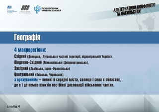 слайд 4
ГеографіяГеографія
4 макрорегіони:
Східний (Донецька, Луганська в частині території, підконтрольній Україні),
Південно-Східний (Миколаївська і Дніпропетровська),
Західний (Львівська, Івано-Франківська)
Центральний (Київська, Черкаська),
з врахуванням – великі й середні міста, селища і села в областях,
де є і де немає пунктів постійної дислокації військових частин.
	 слайд 4
 