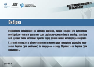 слайд 5
Вибірка
Респонденти відбиралися за квотною вибіркою, дизайн вибірки був зумовлений
необхідністю опитати достатню, для соціально-психологічного аналізу, кількість
осіб у різних типах населених пунктів, серед різних вікових категорій респондентів.
Статевий розподіл є в цілому репрезентативним щодо гендерного розподілу насе-
лення України (для цивільних) та гендерного складу Збройних сил України (для
військових).
Вибірка
	 слайд 5
 