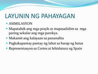 LAYUNIN NG PAHAYAGAN
 ASIMILASYON
 Mapatalsik ang mga prayle at mapasailalim sa mga
  paring sekular ang mga parokya.
 Makamit ang kalayaan sa pananalita
 Pagkakapantay pantay ng lahat sa harap ng batas
 Representasyon sa Cortes at lehislatura ng Spain
 
