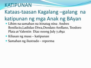 KATIPUNAN
Kataas-taasan Kagalang –galang na
katipunan ng mga Anak ng BAyan
 Lihim na samahan na itinatag nina Andres
  Bonifacio,Ladislao Diwa,Deodato Arellano, Teodoro
  Plata at Valentin Diaz noong July 7,1892
 Kilusan ng masa – katipunan
 Samahan ng ilustrado – reporma
 