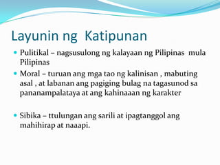 Layunin ng Katipunan
 Pulitikal – nagsusulong ng kalayaan ng Pilipinas mula
  Pilipinas
 Moral – turuan ang mga tao ng kalinisan , mabuting
  asal , at labanan ang pagiging bulag na tagasunod sa
  pananampalataya at ang kahinaaan ng karakter

 Sibika – ttulungan ang sarili at ipagtanggol ang
 mahihirap at naaapi.
 