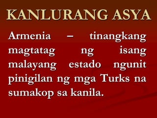 KANLURANG ASYA
Armenia – tinangkang
magtatag      ng    isang
malayang estado ngunit
pinigilan ng mga Turks na
sumakop sa kanila.
 