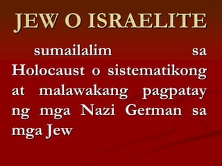 JEW O ISRAELITE
   sumailalim          sa
Holocaust o sistematikong
at malawakang pagpatay
ng mga Nazi German sa
mga Jew
 
