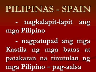 PILIPINAS - SPAIN
   - nagkalapit-lapit ang
mga Pilipino
   - nagpatupad ang mga
Kastila ng mga batas at
patakaran na tinutulan ng
mga Pilipino – pag-aalsa
 