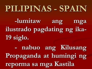 PILIPINAS - SPAIN
    -lumitaw   ang    mga
ilustrado pagdating ng ika-
19 siglo.
    - nabuo ang Kilusang
Propaganda at humingi ng
reporma sa mga Kastila
 