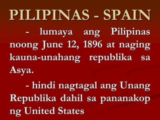 PILIPINAS - SPAIN
   - lumaya ang Pilipinas
noong June 12, 1896 at naging
kauna-unahang republika sa
Asya.
   - hindi nagtagal ang Unang
Republika dahil sa pananakop
ng United States
 