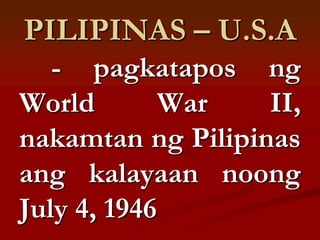 PILIPINAS – U.S.A
   - pagkatapos ng
World        War   II,
nakamtan ng Pilipinas
ang kalayaan noong
July 4, 1946
 