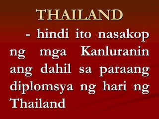 THAILAND
  - hindi ito nasakop
ng mga Kanluranin
ang dahil sa paraang
diplomsya ng hari ng
Thailand
 