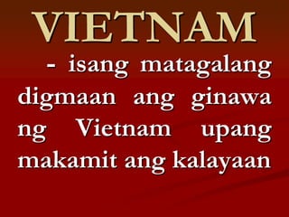VIETNAM
  - isang matagalang
digmaan ang ginawa
ng Vietnam upang
makamit ang kalayaan
 