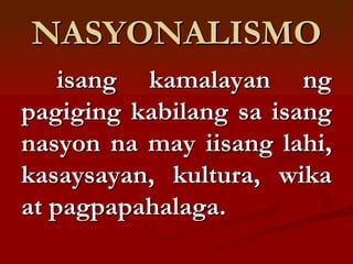 NASYONALISMO
    isang kamalayan ng
pagiging kabilang sa isang
nasyon na may iisang lahi,
kasaysayan, kultura, wika
at pagpapahalaga.
 