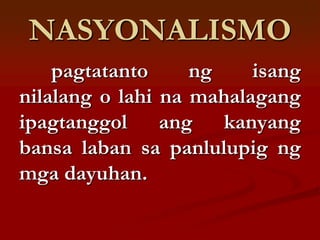 NASYONALISMO
    pagtatanto     ng    isang
nilalang o lahi na mahalagang
ipagtanggol ang kanyang
bansa laban sa panlulupig ng
mga dayuhan.
 