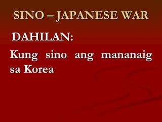 SINO – JAPANESE WAR
DAHILAN:
Kung sino ang mananaig
sa Korea
 