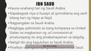 IBN SAUD
• Kauna-unahang hari ng Saudi Arabia.
• Napabagsak niya si husayn at iprinoklama ang sarili
bilang hari ng Hejaz ...