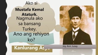 Ako si
Mustafa Kemal
Ataturk.
Nagmula ako
sa bansang
Turkey.
Kanlurang Asya
Ano ang rehiyon
ko?
Joy Ann Jusay
 