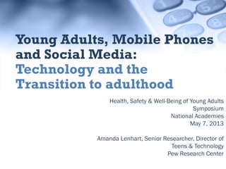 Health, Safety & Well-Being of Young Adults
Symposium
National Academies
May 7, 2013
Amanda Lenhart, Senior Researcher, Director of
Teens & Technology
Pew Research Center
Young Adults, Mobile Phones
and Social Media:
Technology and the
Transition to adulthood
 