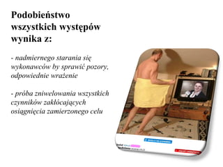 Podobieństwo wszystkich występów  wynika z: - nadmiernego starania się wykonawców by sprawić pozory, odpowiednie wrażenie  - próba zniwelowania wszystkich czynników zakłócających osiągnięcia zamierzonego celu 